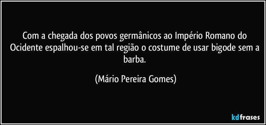 Com a chegada dos povos germânicos ao Império Romano do Ocidente espalhou-se em tal região o costume de usar bigode sem a barba. (Mário Pereira Gomes)