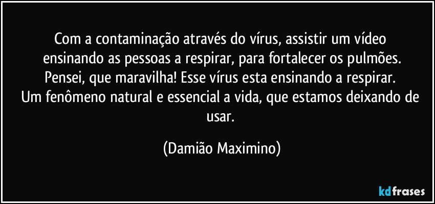 Com a contaminação através do vírus, assistir um vídeo 
ensinando as pessoas a respirar, para fortalecer os pulmões.
Pensei, que maravilha! Esse vírus esta ensinando a respirar. 
Um fenômeno natural e essencial a vida, que estamos deixando de usar. (Damião Maximino)