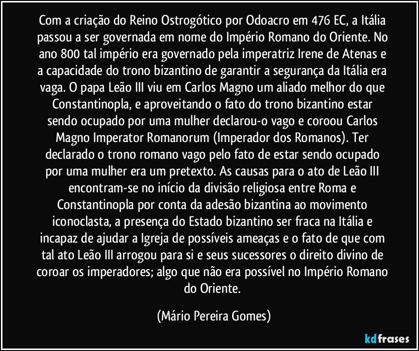 Com a criação do Reino Ostrogótico por Odoacro em 476 EC, a Itália passou a ser governada em nome do Império Romano do Oriente. No ano 800 tal império era governado pela imperatriz Irene de Atenas e a capacidade do trono bizantino de garantir a segurança da Itália era vaga. O papa Leão III viu em Carlos Magno um aliado melhor do que Constantinopla, e aproveitando o fato do trono bizantino estar sendo ocupado por uma mulher declarou-o vago e coroou Carlos Magno Imperator Romanorum (Imperador dos Romanos). Ter declarado o trono romano vago pelo fato de estar sendo ocupado por uma mulher era um pretexto. As causas para o ato de Leão III encontram-se no início da divisão religiosa entre Roma e Constantinopla por conta da adesão bizantina ao movimento iconoclasta, a presença do Estado bizantino ser fraca na Itália e incapaz de ajudar a Igreja de possíveis ameaças e o fato de que com tal ato Leão III arrogou para si e seus sucessores o direito divino de coroar os imperadores; algo que não era possível no Império Romano do Oriente. (Mário Pereira Gomes)