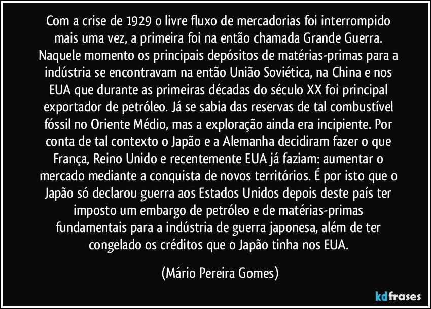 Com a crise de 1929 o livre fluxo de mercadorias foi interrompido mais uma vez, a primeira foi na então chamada Grande Guerra. Naquele momento os principais depósitos de matérias-primas para a indústria se encontravam na então União Soviética, na China e nos EUA que durante as primeiras décadas do século XX foi principal exportador de petróleo. Já se sabia das reservas de tal combustível fóssil no Oriente Médio, mas a exploração ainda era incipiente. Por conta de tal contexto o Japão e a Alemanha decidiram fazer o que França, Reino Unido e recentemente EUA já faziam: aumentar o mercado mediante a conquista de novos territórios. É por isto que o Japão só declarou guerra aos Estados Unidos depois deste país ter imposto um embargo de petróleo e de matérias-primas fundamentais para a indústria de guerra japonesa, além de ter congelado os créditos que o Japão tinha nos EUA. (Mário Pereira Gomes)