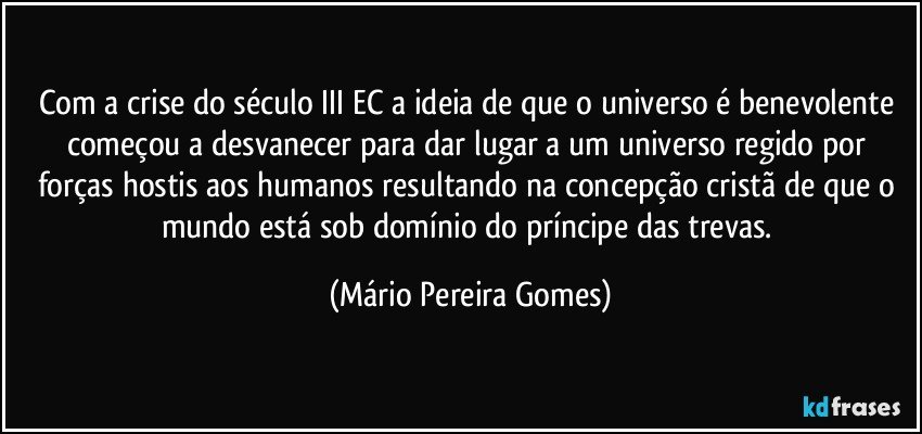 Com a crise do século III EC a ideia de que o universo é benevolente começou a desvanecer para dar lugar a um universo regido por forças hostis aos humanos resultando na concepção cristã de que o mundo está sob domínio do príncipe das trevas. (Mário Pereira Gomes)