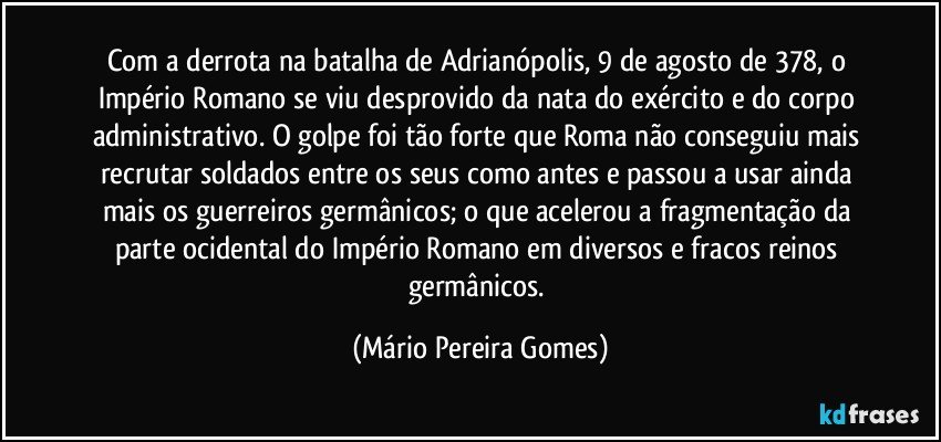 Com a derrota na batalha de Adrianópolis, 9 de agosto de 378, o Império Romano se viu desprovido da nata do exército e do corpo administrativo. O golpe foi tão forte que Roma não conseguiu mais recrutar soldados entre os seus como antes e passou a usar ainda mais os guerreiros germânicos; o que acelerou a fragmentação da parte ocidental do Império Romano em diversos e fracos reinos germânicos. (Mário Pereira Gomes)