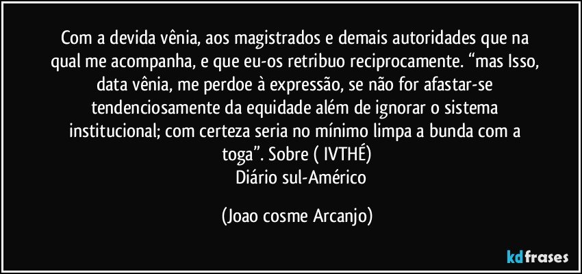 Com a devida vênia, aos magistrados e demais autoridades que na qual me acompanha, e que eu-os retribuo reciprocamente. “mas Isso, data vênia, me perdoe à expressão, se não for afastar-se tendenciosamente da equidade além de ignorar o sistema institucional; com certeza seria no mínimo limpa a bunda com a toga”.  Sobre ( IVTHÉ)
         Diário sul-Américo (Joao cosme Arcanjo)