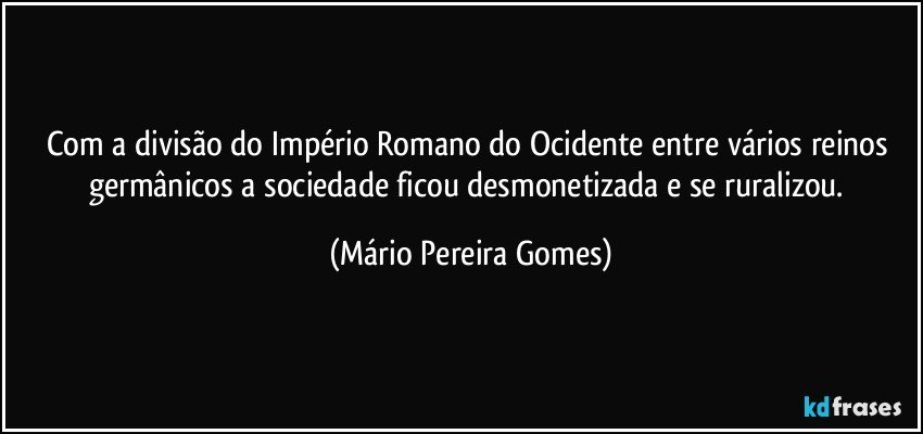 Com a divisão do Império Romano do Ocidente entre vários reinos germânicos a sociedade ficou desmonetizada e se ruralizou. (Mário Pereira Gomes)