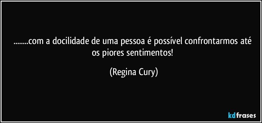 ...com  a docilidade de uma pessoa é possível  confrontarmos  até   os piores  sentimentos! (Regina Cury)