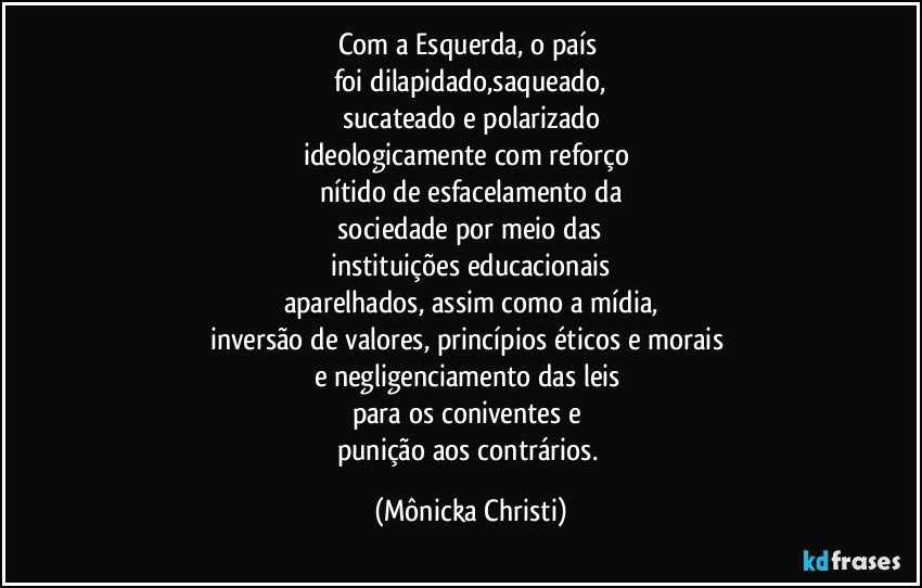 Com a Esquerda, o país 
foi dilapidado,saqueado,
sucateado e polarizado
ideologicamente com reforço 
nítido de esfacelamento da
 sociedade por meio das 
instituições educacionais
aparelhados, assim como a mídia,
inversão de valores, princípios éticos e morais 
e negligenciamento das leis 
para os coniventes e 
punição aos contrários. (Mônicka Christi)