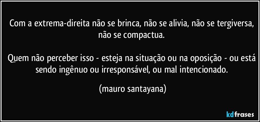 Com a extrema-direita não se brinca, não se alivia, não se tergiversa, não se compactua. 

Quem não perceber isso - esteja na situação ou na oposição - ou está sendo ingênuo ou irresponsável, ou mal intencionado. (mauro santayana)