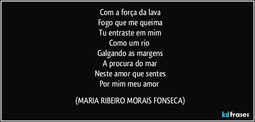 Com a força da lava
Fogo que me queima
Tu entraste em mim
Como um rio 
Galgando as margens
A procura do mar
Neste amor que sentes
Por mim meu amor (MARIA RIBEIRO MORAIS FONSECA)