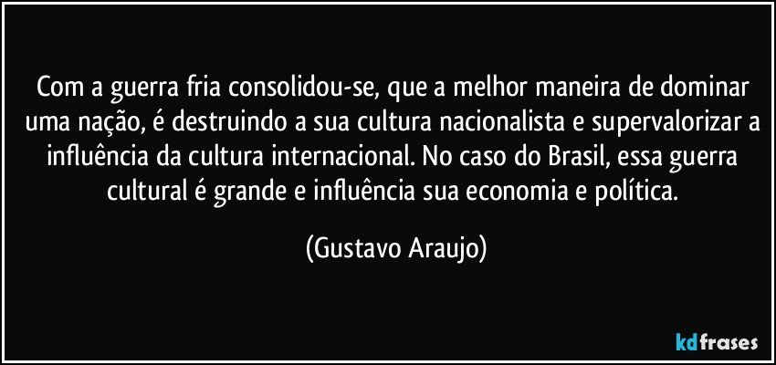 Com a guerra fria consolidou-se, que a melhor maneira de dominar uma nação, é destruindo a sua cultura nacionalista e supervalorizar a influência da cultura internacional. No caso do Brasil, essa guerra cultural é grande e influência sua economia e política. (Gustavo Araujo)