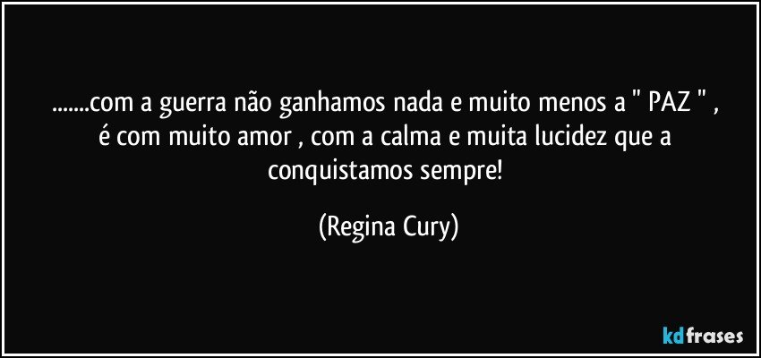 ...com  a  guerra  não ganhamos  nada e muito menos  a "  PAZ  " , é  com  muito  amor , com a calma e  muita lucidez que a  conquistamos sempre! (Regina Cury)