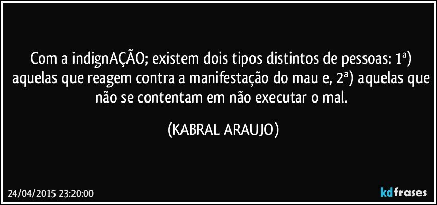 Com a indignAÇÃO; existem dois tipos distintos de pessoas: 1ª) aquelas que reagem contra a manifestação do mau e, 2ª) aquelas que não se contentam em não executar o mal. (KABRAL ARAUJO)