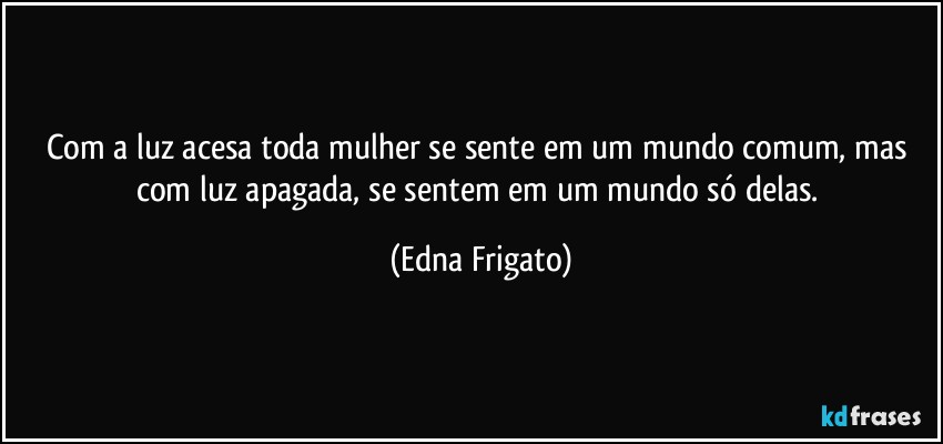 Com a luz acesa toda mulher se sente em um mundo comum, mas com luz apagada, se sentem em um mundo só delas. (Edna Frigato)