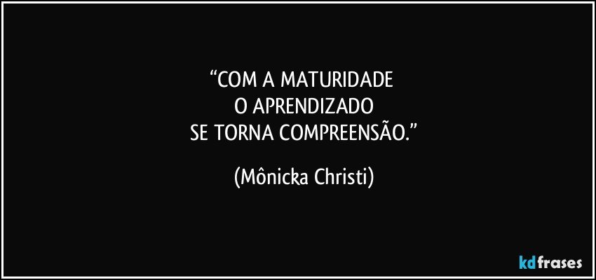 “COM A MATURIDADE 
O APRENDIZADO
 SE TORNA COMPREENSÃO.” (Mônicka Christi)