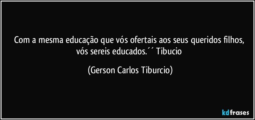 Com a mesma educação que vós ofertais aos seus queridos filhos, vós sereis educados.´´ Tibucio (Gerson Carlos Tiburcio)