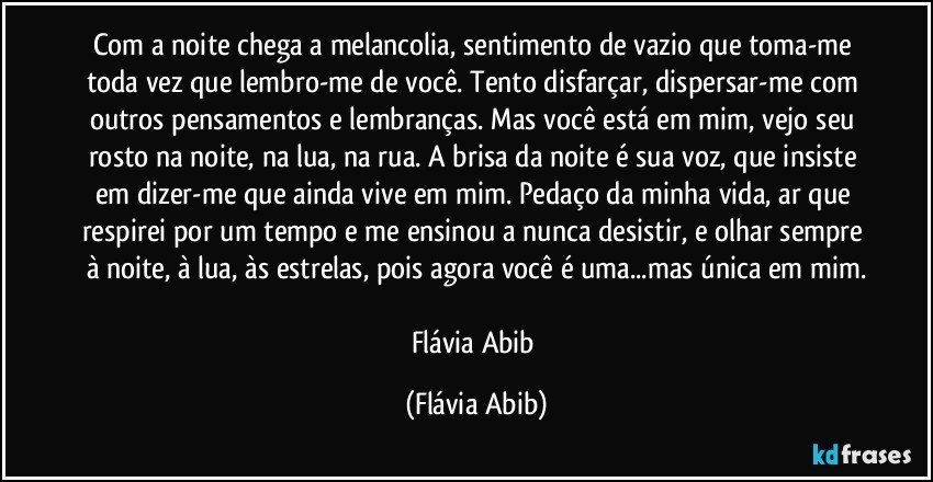 Com a noite chega a melancolia, sentimento de vazio que toma-me toda vez que lembro-me de você. Tento disfarçar, dispersar-me com outros pensamentos e lembranças. Mas você está em mim, vejo seu rosto na noite, na lua, na rua. A brisa da noite é sua voz, que insiste em dizer-me que ainda vive em mim. Pedaço da minha vida, ar que respirei por um tempo e me ensinou a nunca desistir, e olhar sempre à noite, à lua, às estrelas, pois agora você é uma...mas única em mim.

Flávia Abib (Flávia Abib)