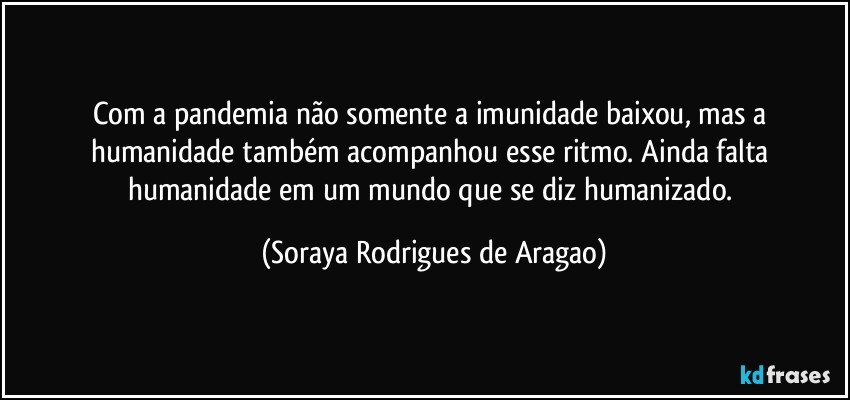 Com a pandemia não somente a imunidade baixou, mas a humanidade também acompanhou esse ritmo. Ainda falta humanidade em um mundo que se diz humanizado. (Soraya Rodrigues de Aragao)