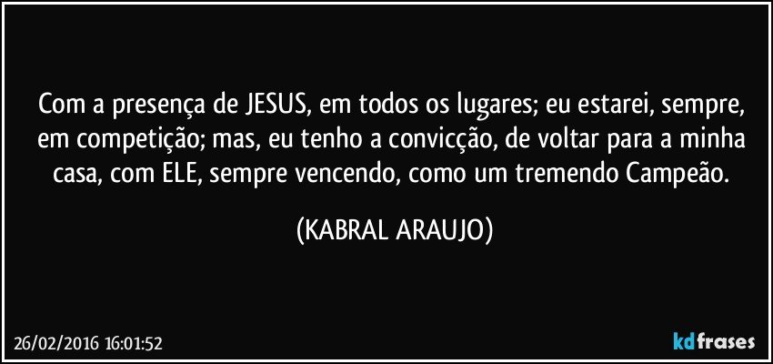 Com a presença de JESUS, em todos os lugares; eu estarei, sempre, em competição; mas, eu tenho a convicção, de voltar para a minha casa, com ELE, sempre vencendo, como um tremendo Campeão. (KABRAL ARAUJO)