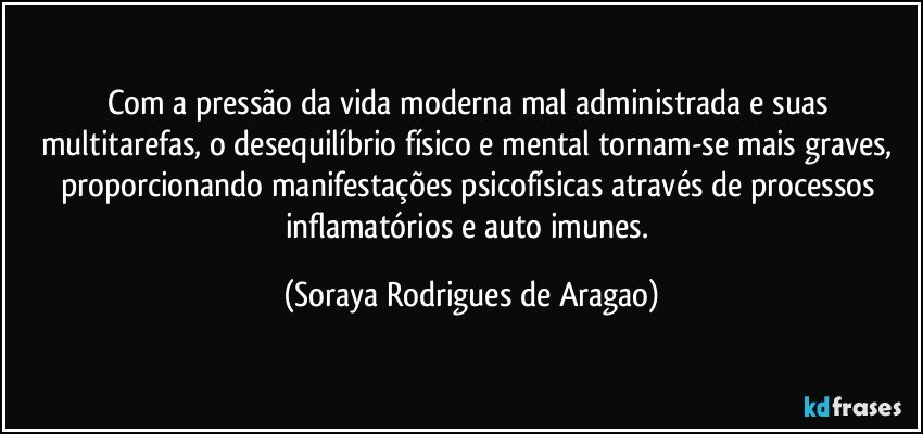 Com a pressão da vida moderna mal administrada e suas multitarefas, o desequilíbrio físico e mental tornam-se mais graves, proporcionando manifestações psicofísicas através de processos inflamatórios e auto imunes. (Soraya Rodrigues de Aragao)