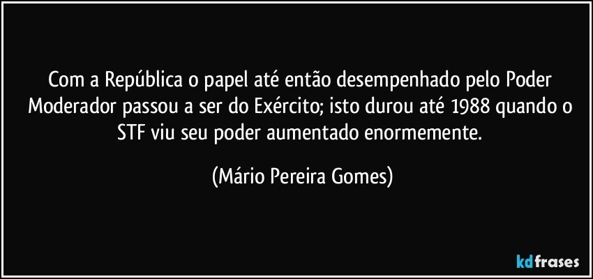 Com a República o papel até então desempenhado pelo Poder Moderador passou a ser do Exército; isto durou até 1988 quando o STF viu seu poder aumentado enormemente. (Mário Pereira Gomes)