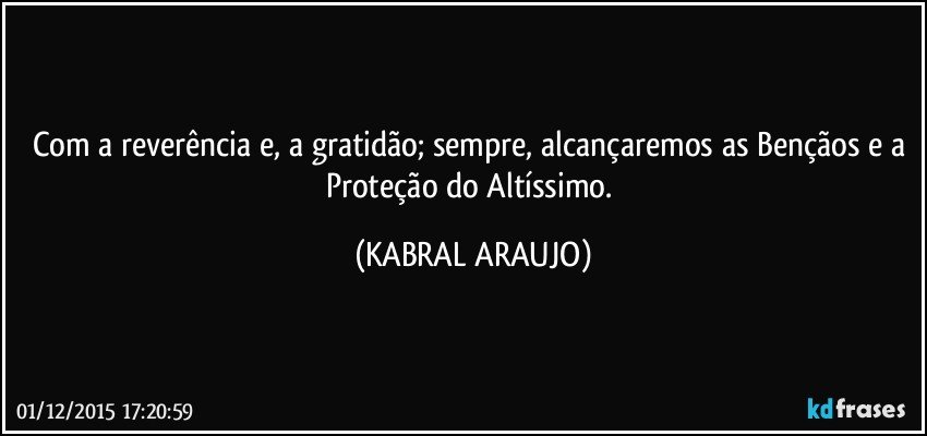 Com a reverência e, a gratidão; sempre, alcançaremos as Bençãos e a Proteção do Altíssimo. (KABRAL ARAUJO)