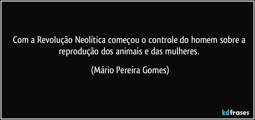 Com a Revolução Neolítica começou o controle do homem sobre a reprodução dos animais e das mulheres. (Mário Pereira Gomes)