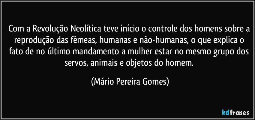 Com a Revolução Neolítica teve início o controle dos homens sobre a reprodução das fêmeas, humanas e não-humanas, o que explica o fato de no último mandamento a mulher estar no mesmo grupo dos servos, animais e objetos do homem. (Mário Pereira Gomes)