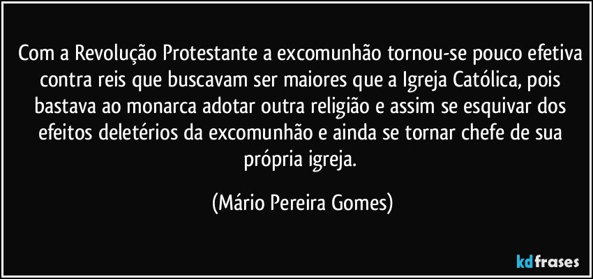 Com a Revolução Protestante a excomunhão tornou-se pouco efetiva contra reis que buscavam ser maiores que a Igreja Católica, pois bastava ao monarca adotar outra religião e assim se esquivar dos efeitos deletérios da excomunhão e ainda se tornar chefe de sua própria igreja. (Mário Pereira Gomes)