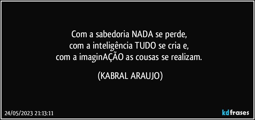 Com a sabedoria NADA se perde, 
com a inteligência TUDO se cria e, 
com a imaginAÇÃO as cousas se realizam. (KABRAL ARAUJO)