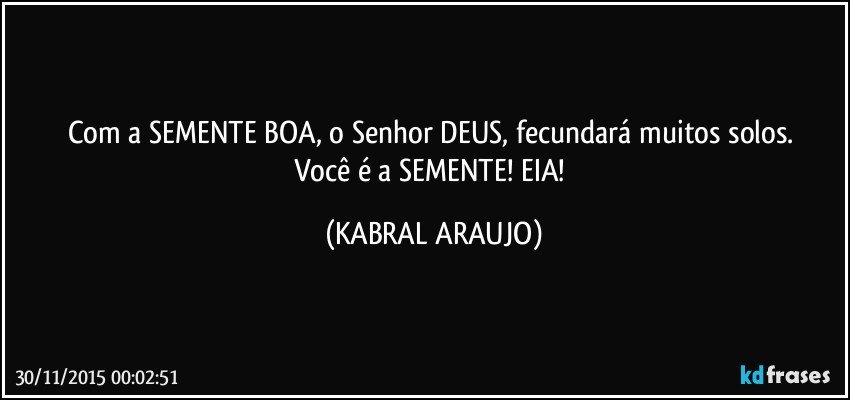 Com a SEMENTE BOA, o Senhor DEUS, fecundará muitos solos. 
Você é a SEMENTE! EIA! (KABRAL ARAUJO)
