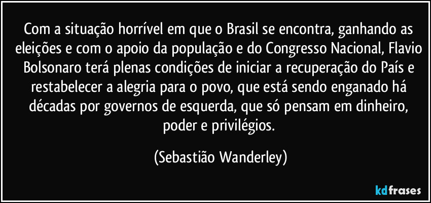 Com a situação horrível em que o Brasil se encontra, ganhando as eleições e com o apoio da população e do Congresso Nacional, Flavio Bolsonaro terá plenas condições de iniciar a recuperação do País e restabelecer a alegria para o povo, que está sendo enganado há décadas por governos de esquerda, que só pensam em dinheiro, poder e privilégios. (Sebastião Wanderley)