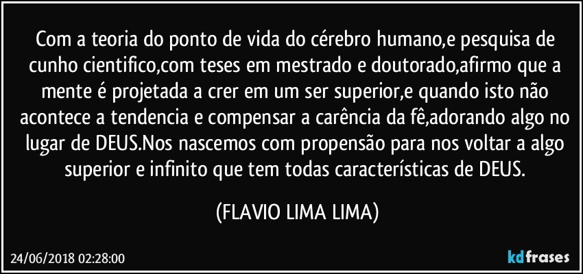 Com a teoria do ponto de vida do cérebro humano,e pesquisa de cunho cientifico,com teses em mestrado e doutorado,afirmo que a mente é projetada a crer em um ser superior,e quando isto não acontece a tendencia e compensar a carência da fê,adorando algo no lugar de DEUS.Nos nascemos com propensão para nos voltar a algo superior e infinito que tem todas características de DEUS. (FLAVIO LIMA LIMA)