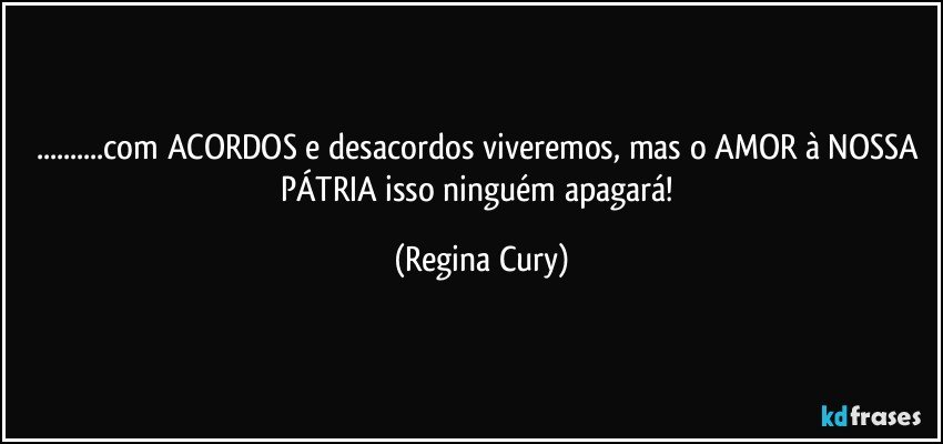 ...com ACORDOS e  desacordos viveremos, mas o AMOR à NOSSA  PÁTRIA isso ninguém apagará! (Regina Cury)