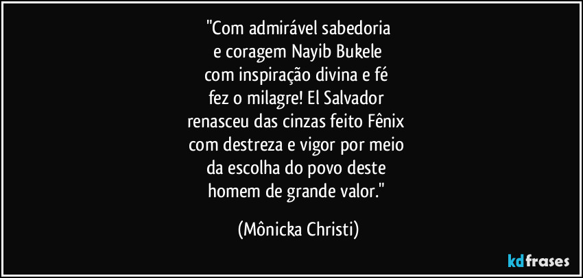 "Com admirável sabedoria
 e coragem Nayib Bukele 
com inspiração divina e fé 
fez o milagre! El Salvador 
renasceu das cinzas feito Fênix 
com destreza e vigor por meio 
da escolha do povo deste 
homem de grande valor." (Mônicka Christi)