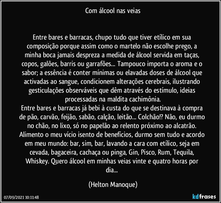 Com álcool nas veias


Entre bares e barracas, chupo tudo que tiver etílico em sua composição porque assim como o martelo não escolhe prego, a minha boca jamais despreza a medida de álcool servida em taças, copos, galões, barris ou garrafões... Tampouco importa o aroma e o sabor; a essência é conter mínimas ou elavadas doses de álcool que activadas ao sangue, condicionem alterações cerebrais, ilustrando gesticulações observáveis que dêm através do estímulo, ideias processadas na maldita cachimônia.
Entre bares e barracas já bebi à custa do que se destinava à compra de pão, carvão, feijão, sabão, calção, leitão... Colchão!? Não, eu durmo no chão, no lixo, só no papelão ao relento próximo ao alcatrão.  Alimento o meu vício isento de benefícios, durmo sem tudo e acordo em meu mundo:  bar, sim, bar, lavando a cara com etílico, seja em cevada, bagaceira, cachaça ou pinga, Gin, Pisco, Rum, Tequila, Whiskey. Quero álcool em minhas veias vinte e quatro horas por dia... (Helton Manoque)