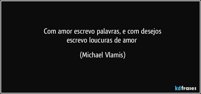 Com amor escrevo palavras, e com desejos
escrevo loucuras de amor (Michael Vlamis)