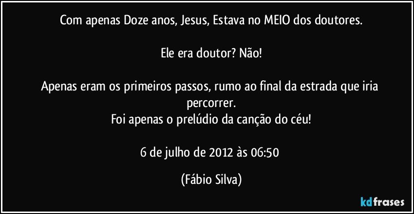 Com apenas Doze anos, Jesus, Estava no MEIO dos doutores.

Ele era doutor? Não!

Apenas eram os primeiros passos, rumo ao final da estrada que iria percorrer.
Foi apenas o prelúdio da canção do céu!

6 de julho de 2012 às 06:50 (Fábio Silva)