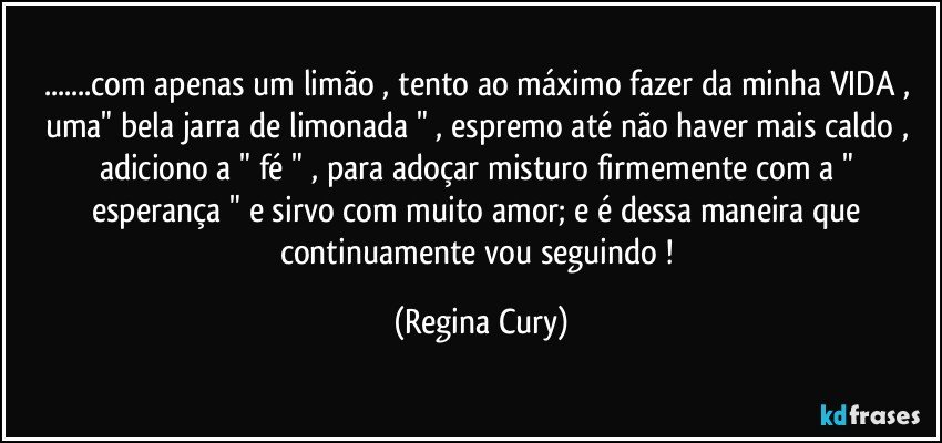 ...com apenas um limão , tento ao máximo fazer  da minha VIDA , uma"  bela jarra de limonada " , espremo até não haver mais caldo , adiciono  a " fé  " ,  para adoçar misturo  firmemente   com a " esperança " e sirvo com muito amor;  e é dessa maneira  que continuamente vou seguindo ! (Regina Cury)