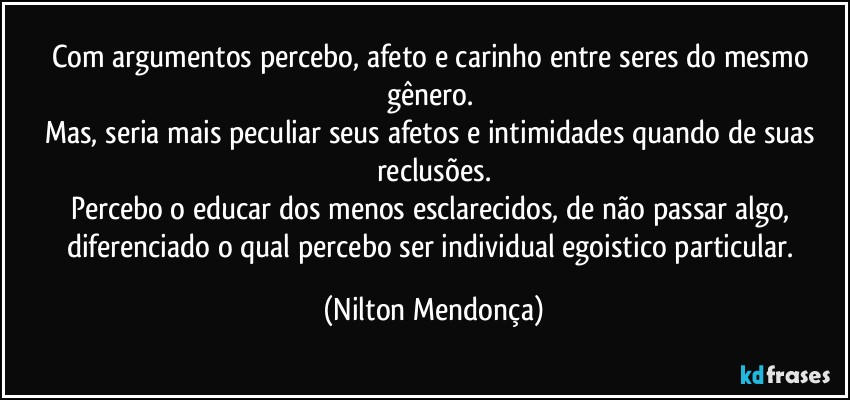 Com argumentos percebo, afeto e carinho entre seres do mesmo gênero. 
Mas, seria mais peculiar seus afetos e intimidades quando de suas reclusões.
Percebo o educar dos menos esclarecidos, de não passar algo, diferenciado o qual percebo ser individual egoistico particular. (Nilton Mendonça)