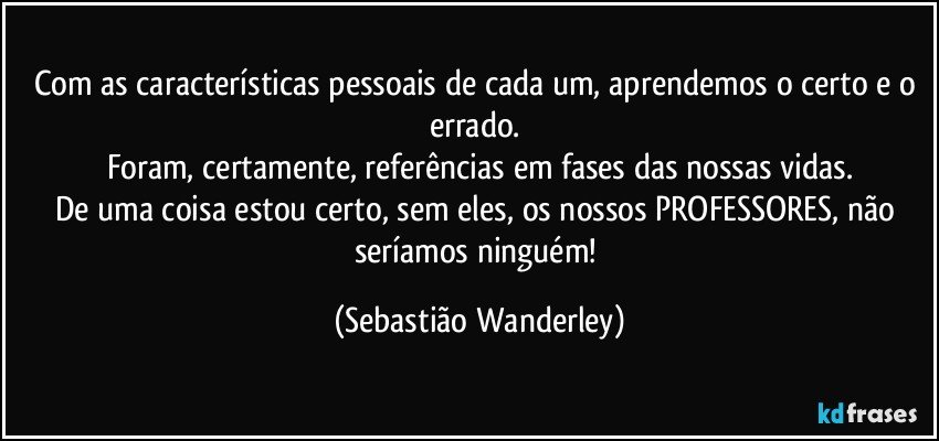 Com as características pessoais de cada um, aprendemos o certo e o errado. 
Foram, certamente, referências em fases das nossas vidas.
De uma coisa estou certo, sem eles, os nossos PROFESSORES, não seríamos ninguém! (Sebastião Wanderley)