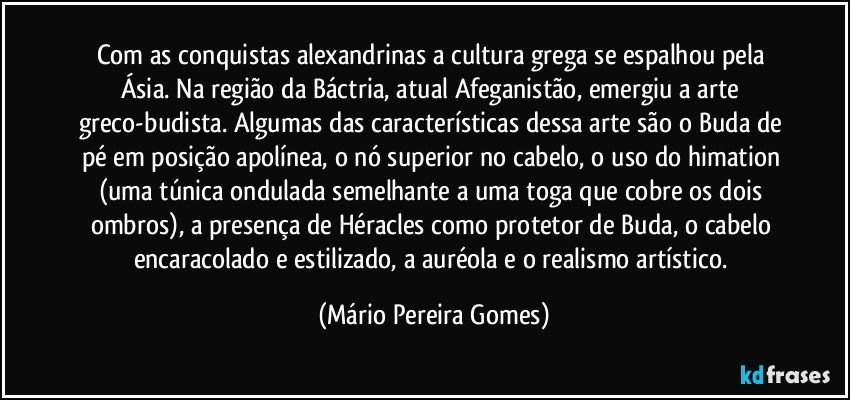 Com as conquistas alexandrinas a cultura grega se espalhou pela Ásia. Na região da Báctria, atual Afeganistão, emergiu a arte greco-budista. Algumas das características dessa arte são o Buda de pé em posição apolínea, o nó superior no cabelo, o uso do himation (uma túnica ondulada semelhante a uma toga que cobre os dois ombros), a presença de Héracles como protetor de Buda, o cabelo encaracolado e estilizado, a auréola e o realismo artístico. (Mário Pereira Gomes)