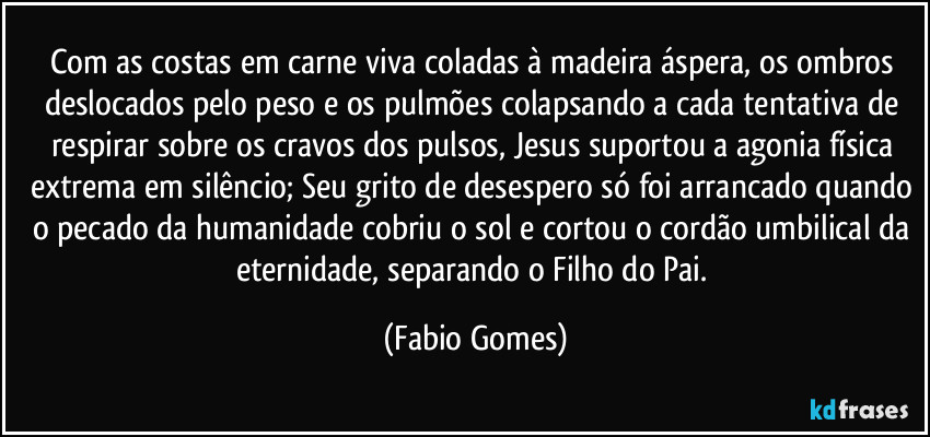 Com as costas em carne viva coladas à madeira áspera, os ombros deslocados pelo peso e os pulmões colapsando a cada tentativa de respirar sobre os cravos dos pulsos, Jesus suportou a agonia física extrema em silêncio; Seu grito de desespero só foi arrancado quando o pecado da humanidade cobriu o sol e cortou o cordão umbilical da eternidade, separando o Filho do Pai. (Fabio Gomes)