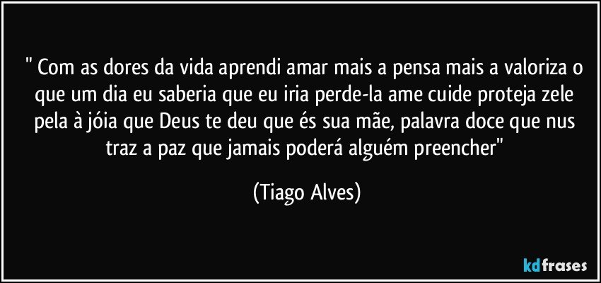 " Com as dores da vida aprendi amar mais a pensa mais a valoriza o que um dia eu saberia que eu iria perde-la ame cuide proteja zele pela à jóia que Deus te deu que és sua mãe, palavra doce que nus traz a paz que jamais poderá alguém preencher" (Tiago Alves)