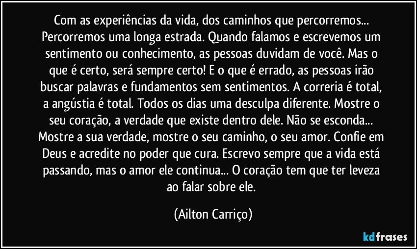 Com as experiências da vida, dos caminhos que percorremos...  Percorremos uma longa estrada. Quando falamos e escrevemos um sentimento ou conhecimento, as pessoas duvidam de você. Mas o que é certo, será sempre certo! E o que é errado, as pessoas irão buscar  palavras e fundamentos sem sentimentos.  A correria é total, a angústia é total. Todos os dias  uma desculpa diferente. Mostre o seu coração, a verdade que existe dentro dele.  Não se esconda... Mostre a sua verdade, mostre o seu caminho, o seu amor.  Confie em Deus e acredite no poder que cura.  Escrevo sempre que  a vida está passando, mas o amor ele continua... O coração tem que ter leveza ao falar sobre ele. (Ailton Carriço)