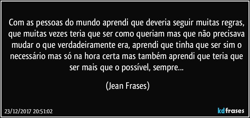 Com as pessoas do mundo aprendi que deveria seguir muitas regras, que muitas vezes teria que ser como queriam mas que não precisava mudar o que verdadeiramente era, aprendi que tinha que ser sim o necessário mas só na hora certa mas também aprendi que teria que ser mais que o possível, sempre... (Jean Frases)