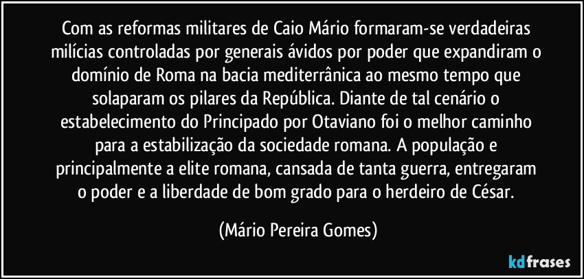 Com as reformas militares de Caio Mário formaram-se verdadeiras milícias controladas por generais ávidos por poder que expandiram o domínio de Roma na bacia mediterrânica ao mesmo tempo que solaparam os pilares da República. Diante de tal cenário o estabelecimento do Principado por Otaviano foi o melhor caminho para a estabilização da sociedade romana. A população e principalmente a elite romana, cansada de tanta guerra, entregaram o poder e a liberdade de bom grado para o herdeiro de César. (Mário Pereira Gomes)