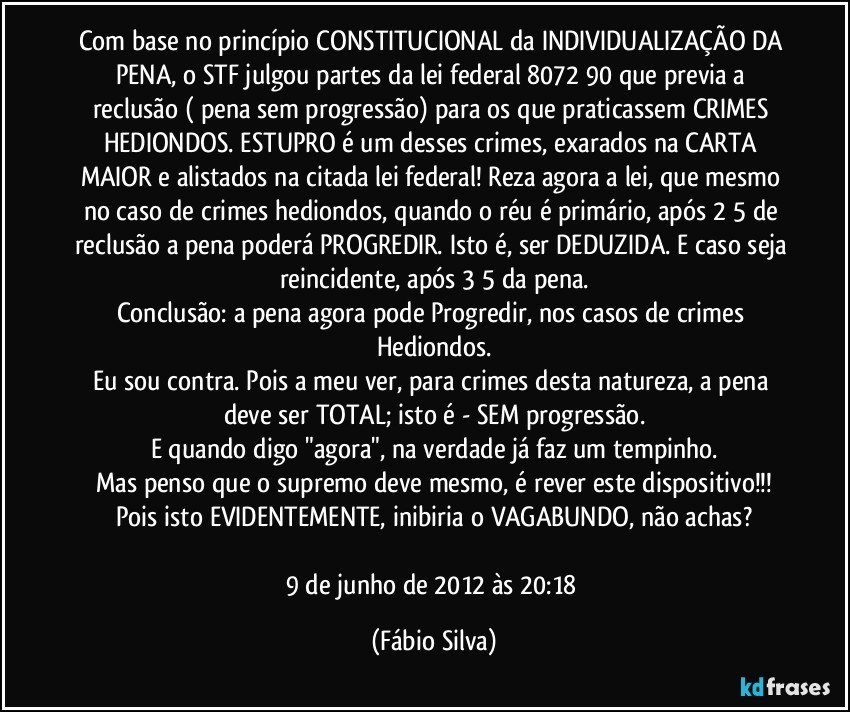 Com base no princípio CONSTITUCIONAL da INDIVIDUALIZAÇÃO DA PENA, o STF julgou partes da lei federal 8072/90 que previa a reclusão ( pena sem progressão) para os que praticassem CRIMES HEDIONDOS. ESTUPRO é um desses crimes, exarados na CARTA MAIOR e alistados na citada lei federal! Reza agora a lei, que mesmo no caso de crimes hediondos, quando o réu é primário, após 2/5 de reclusão a pena poderá PROGREDIR. Isto é, ser DEDUZIDA. E caso seja reincidente, após 3/5 da pena.
Conclusão: a pena agora pode Progredir, nos casos de crimes Hediondos.
Eu sou contra. Pois a meu ver, para crimes desta natureza, a pena deve ser TOTAL; isto é - SEM progressão.
E quando digo "agora", na verdade já faz um tempinho.
Mas penso que o supremo deve mesmo, é rever este dispositivo!!!
Pois isto EVIDENTEMENTE, inibiria o VAGABUNDO, não achas?

9 de junho de 2012 às 20:18 (Fábio Silva)