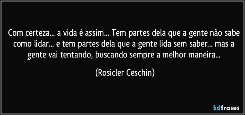 Com certeza... a vida é assim... Tem partes dela que a gente não sabe como lidar... e tem partes dela que a gente lida sem saber... mas a gente vai tentando, buscando sempre a melhor maneira... (Rosicler Ceschin)