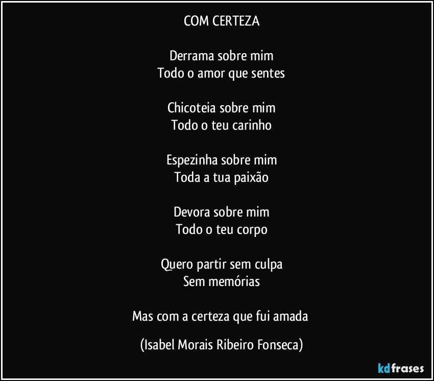 COM CERTEZA

Derrama sobre mim
Todo o amor que sentes

Chicoteia sobre mim
Todo o teu carinho

Espezinha sobre mim
Toda a tua paixão

Devora sobre mim
Todo o teu corpo

Quero partir sem culpa
Sem memórias

Mas com a certeza que fui amada (Isabel Morais Ribeiro Fonseca)