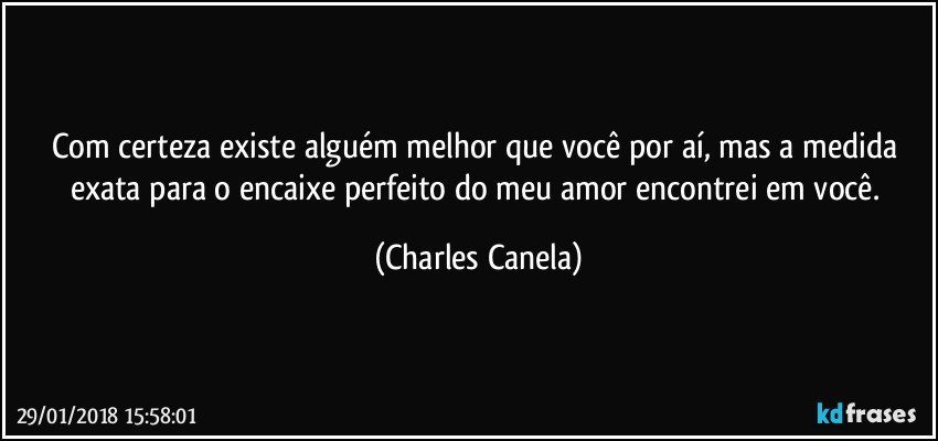 Com certeza existe alguém melhor que você por aí, mas a medida exata para o encaixe perfeito do meu amor encontrei em você. (Charles Canela)