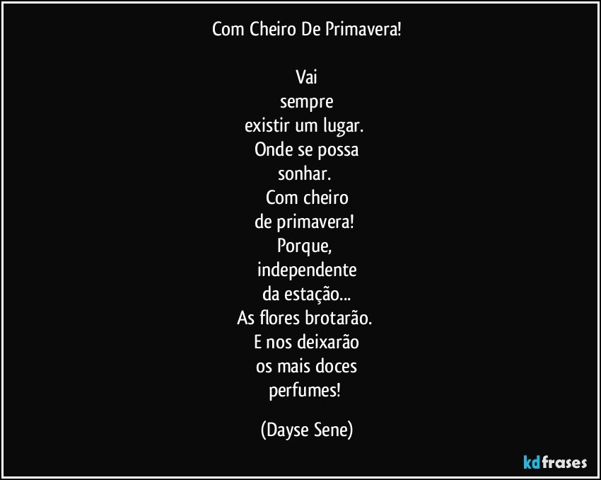 Com Cheiro De Primavera!

Vai
sempre
existir um lugar. 
Onde se possa
sonhar. 
Com cheiro
de primavera! 
Porque, 
independente
da estação...
As flores brotarão. 
E nos deixarão
os mais doces
perfumes! (Dayse Sene)
